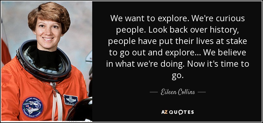We want to explore. We're curious people. Look back over history, people have put their lives at stake to go out and explore ... We believe in what we're doing. Now it's time to go. - Eileen Collins