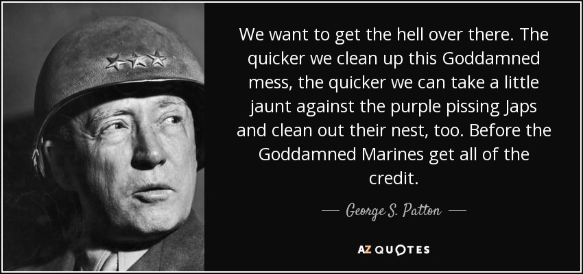 We want to get the hell over there. The quicker we clean up this Goddamned mess, the quicker we can take a little jaunt against the purple pissing Japs and clean out their nest, too. Before the Goddamned Marines get all of the credit. - George S. Patton