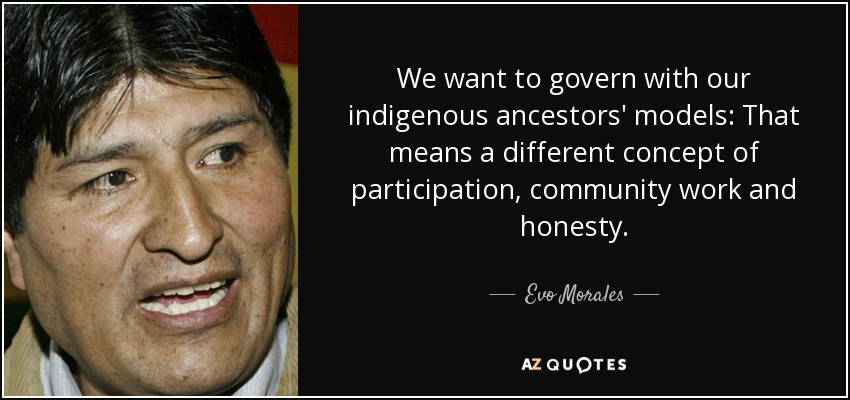 We want to govern with our indigenous ancestors' models: That means a different concept of participation, community work and honesty. - Evo Morales