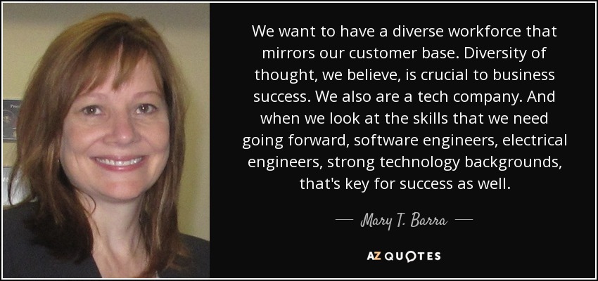 We want to have a diverse workforce that mirrors our customer base. Diversity of thought, we believe, is crucial to business success. We also are a tech company. And when we look at the skills that we need going forward, software engineers, electrical engineers, strong technology backgrounds, that's key for success as well. - Mary T. Barra