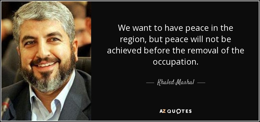 We want to have peace in the region, but peace will not be achieved before the removal of the occupation. - Khaled Mashal