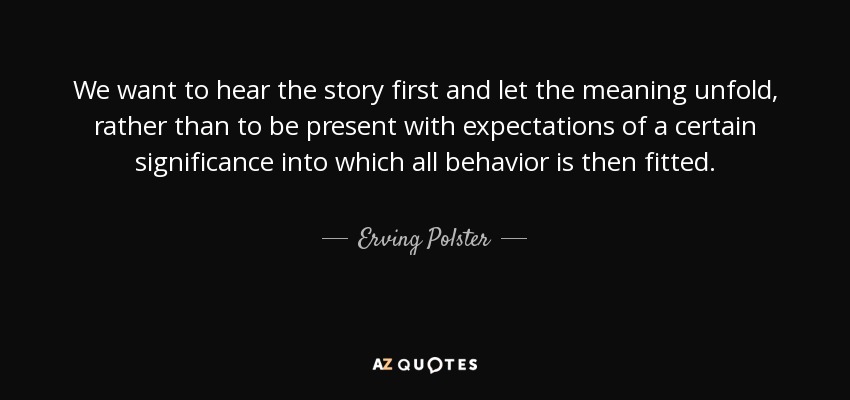 We want to hear the story first and let the meaning unfold, rather than to be present with expectations of a certain significance into which all behavior is then fitted. - Erving Polster