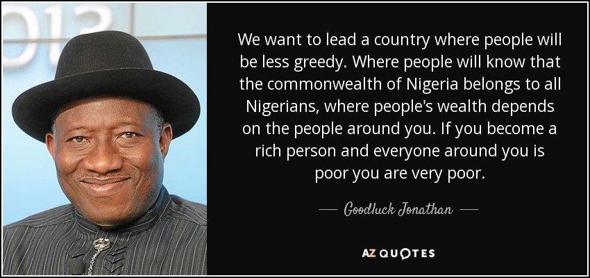We want to lead a country where people will be less greedy. Where people will know that the commonwealth of Nigeria belongs to all Nigerians, where people's wealth depends on the people around you. If you become a rich person and everyone around you is poor you are very poor. - Goodluck Jonathan