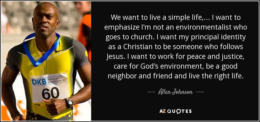 We want to live a simple life, ... I want to emphasize I'm not an environmentalist who goes to church. I want my principal identity as a Christian to be someone who follows Jesus. I want to work for peace and justice, care for God's environment, be a good neighbor and friend and live the right life. - Allen Johnson