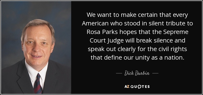 We want to make certain that every American who stood in silent tribute to Rosa Parks hopes that the Sepreme Court Judge will break silence and speak out clearly for the civil rights that define our unity as a nation. - Dick Durbin