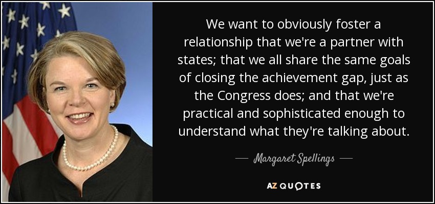 We want to obviously foster a relationship that we're a partner with states; that we all share the same goals of closing the achievement gap, just as the Congress does; and that we're practical and sophisticated enough to understand what they're talking about. - Margaret Spellings