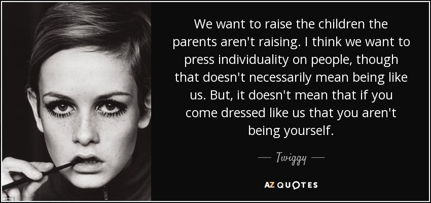 We want to raise the children the parents aren't raising. I think we want to press individuality on people, though that doesn't necessarily mean being like us. But, it doesn't mean that if you come dressed like us that you aren't being yourself. - Twiggy