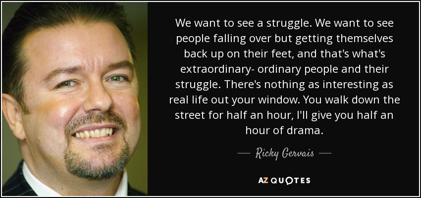 We want to see a struggle. We want to see people falling over but getting themselves back up on their feet, and that's what's extraordinary- ordinary people and their struggle. There's nothing as interesting as real life out your window. You walk down the street for half an hour, I'll give you half an hour of drama. - Ricky Gervais