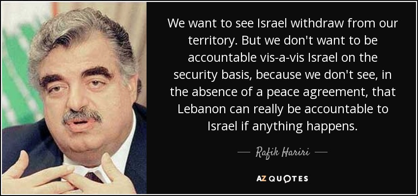 We want to see Israel withdraw from our territory. But we don't want to be accountable vis-a-vis Israel on the security basis, because we don't see, in the absence of a peace agreement, that Lebanon can really be accountable to Israel if anything happens. - Rafik Hariri