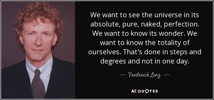 We want to see the universe in its absolute, pure, naked, perfection. We want to know its wonder. We want to know the totality of ourselves. That's done in steps and degrees and not in one day. - Frederick Lenz