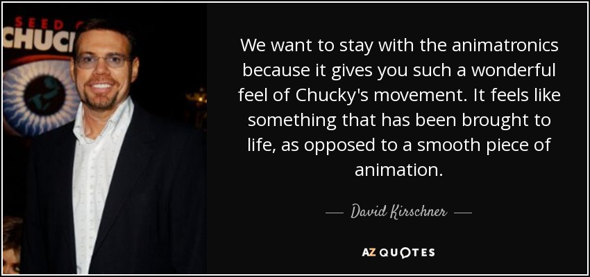 We want to stay with the animatronics because it gives you such a wonderful feel of Chucky's movement. It feels like something that has been brought to life, as opposed to a smooth piece of animation. - David Kirschner