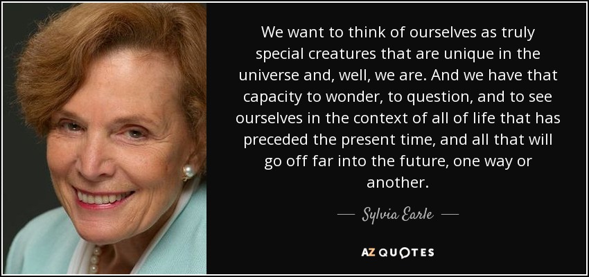 We want to think of ourselves as truly special creatures that are unique in the universe and, well, we are. And we have that capacity to wonder, to question, and to see ourselves in the context of all of life that has preceded the present time, and all that will go off far into the future, one way or another. - Sylvia Earle