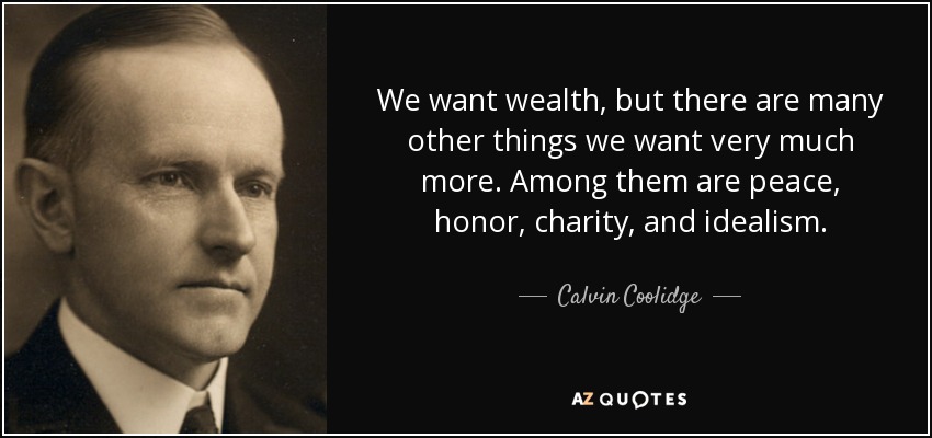 We want wealth, but there are many other things we want very much more. Among them are peace, honor, charity, and idealism. - Calvin Coolidge