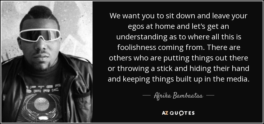 We want you to sit down and leave your egos at home and let's get an understanding as to where all this is foolishness coming from. There are others who are putting things out there or throwing a stick and hiding their hand and keeping things built up in the media. - Afrika Bambaataa