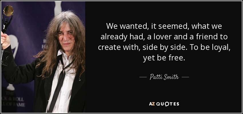 We wanted, it seemed, what we already had, a lover and a friend to create with, side by side. To be loyal, yet be free. - Patti Smith