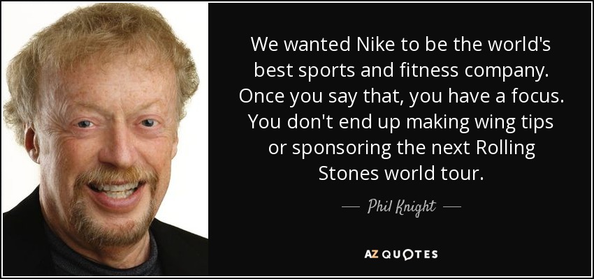 We wanted Nike to be the world's best sports and fitness company. Once you say that, you have a focus. You don't end up making wing tips or sponsoring the next Rolling Stones world tour. - Phil Knight