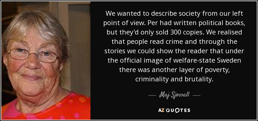 We wanted to describe society from our left point of view. Per had written political books, but they'd only sold 300 copies. We realised that people read crime and through the stories we could show the reader that under the official image of welfare-state Sweden there was another layer of poverty, criminality and brutality. - Maj Sjowall
