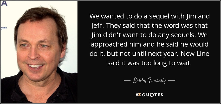 We wanted to do a sequel with Jim and Jeff. They said that the word was that Jim didn't want to do any sequels. We approached him and he said he would do it, but not until next year. New Line said it was too long to wait. - Bobby Farrelly