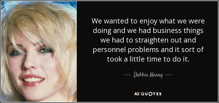 We wanted to enjoy what we were doing and we had business things we had to straighten out and personnel problems and it sort of took a little time to do it. - Debbie Harry