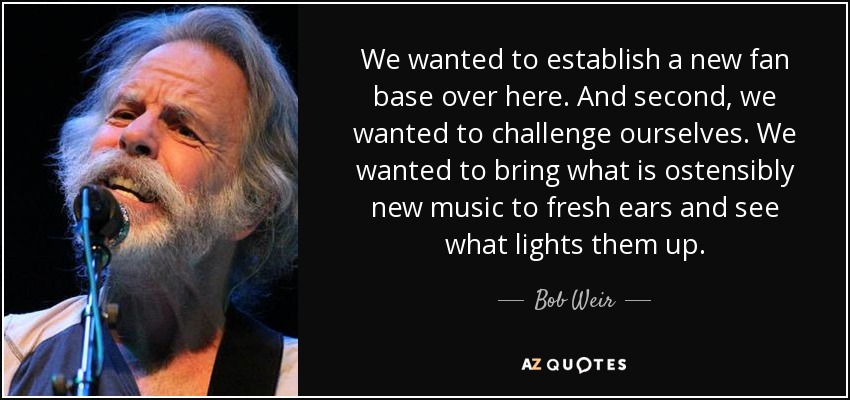 We wanted to establish a new fan base over here. And second, we wanted to challenge ourselves. We wanted to bring what is ostensibly new music to fresh ears and see what lights them up. - Bob Weir