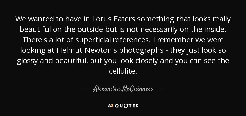 We wanted to have in Lotus Eaters something that looks really beautiful on the outside but is not necessarily on the inside. There's a lot of superficial references. I remember we were looking at Helmut Newton's photographs - they just look so glossy and beautiful, but you look closely and you can see the cellulite. - Alexandra McGuinness