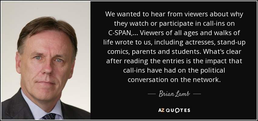 We wanted to hear from viewers about why they watch or participate in call-ins on C-SPAN, ... Viewers of all ages and walks of life wrote to us, including actresses, stand-up comics, parents and students. What's clear after reading the entries is the impact that call-ins have had on the political conversation on the network. - Brian Lamb