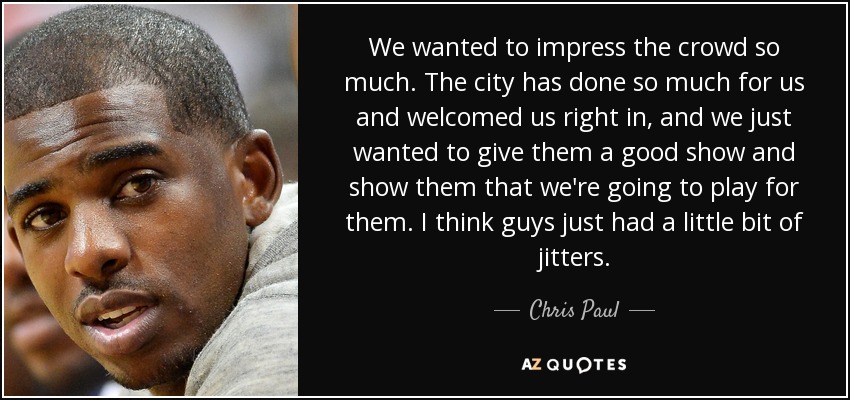 We wanted to impress the crowd so much. The city has done so much for us and welcomed us right in, and we just wanted to give them a good show and show them that we're going to play for them. I think guys just had a little bit of jitters. - Chris Paul