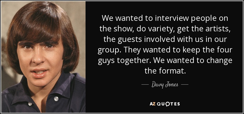 We wanted to interview people on the show, do variety, get the artists, the guests involved with us in our group. They wanted to keep the four guys together. We wanted to change the format. - Davy Jones