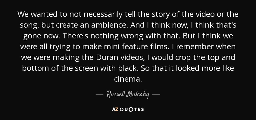 We wanted to not necessarily tell the story of the video or the song, but create an ambience. And I think now, I think that's gone now. There's nothing wrong with that. But I think we were all trying to make mini feature films. I remember when we were making the Duran videos, I would crop the top and bottom of the screen with black. So that it looked more like cinema. - Russell Mulcahy
