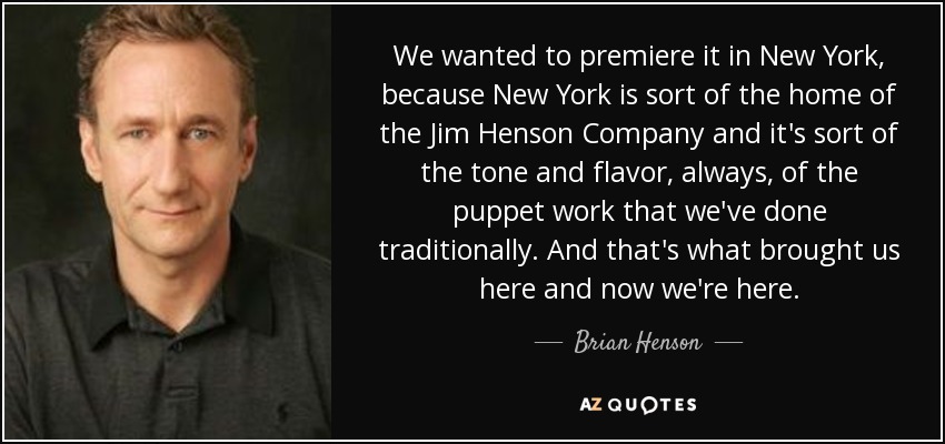 We wanted to premiere it in New York, because New York is sort of the home of the Jim Henson Company and it's sort of the tone and flavor, always, of the puppet work that we've done traditionally. And that's what brought us here and now we're here. - Brian Henson