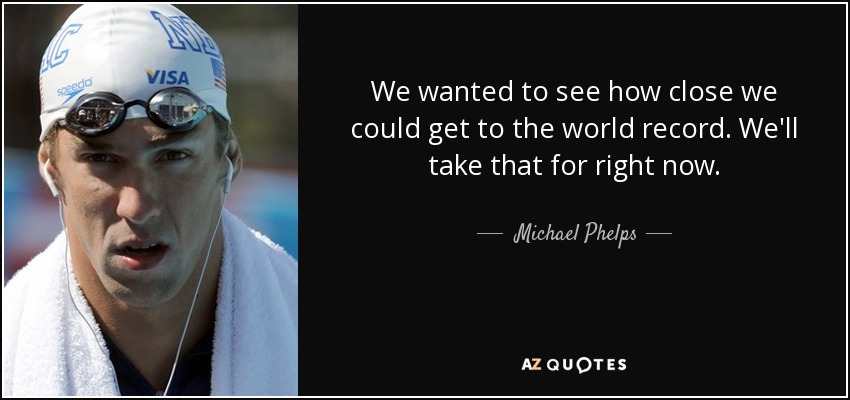 We wanted to see how close we could get to the world record. We'll take that for right now. - Michael Phelps