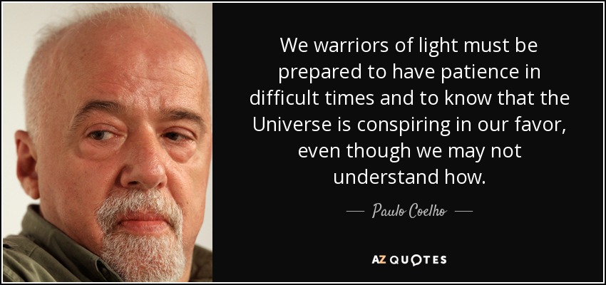 We warriors of light must be prepared to have patience in difficult times and to know that the Universe is conspiring in our favor, even though we may not understand how. - Paulo Coelho