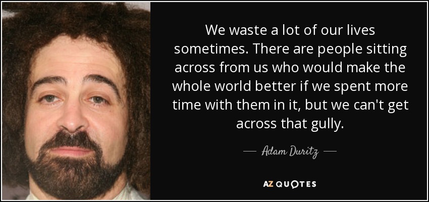 We waste a lot of our lives sometimes. There are people sitting across from us who would make the whole world better if we spent more time with them in it, but we can't get across that gully. - Adam Duritz