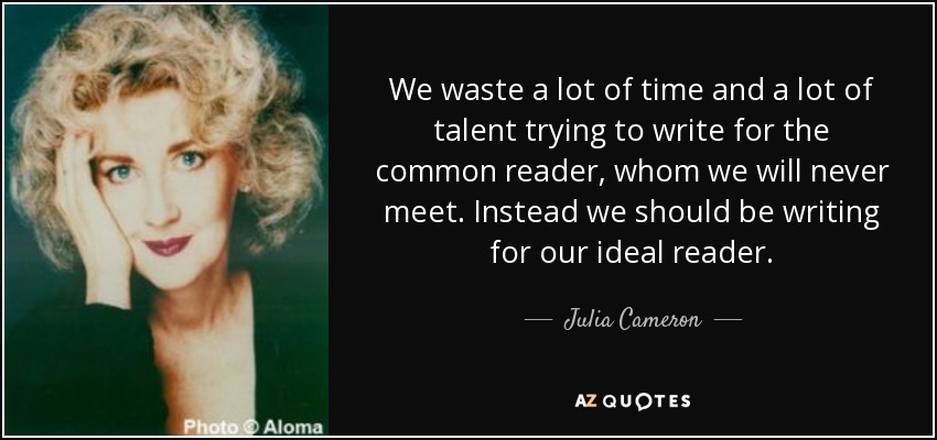 We waste a lot of time and a lot of talent trying to write for the common reader, whom we will never meet. Instead we should be writing for our ideal reader. - Julia Cameron