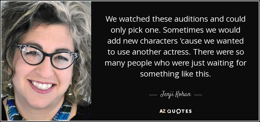 We watched these auditions and could only pick one. Sometimes we would add new characters 'cause we wanted to use another actress. There were so many people who were just waiting for something like this. - Jenji Kohan