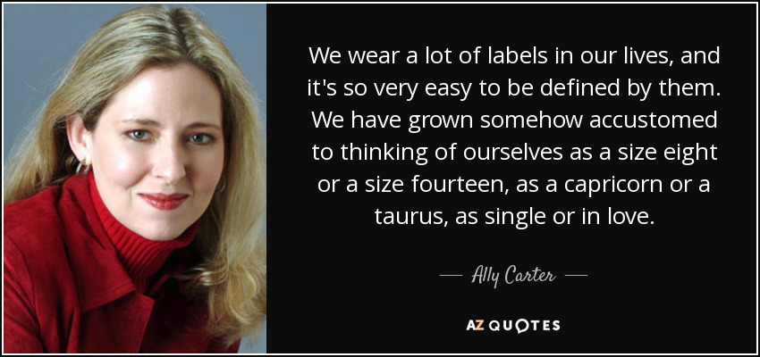 We wear a lot of labels in our lives, and it's so very easy to be defined by them. We have grown somehow accustomed to thinking of ourselves as a size eight or a size fourteen, as a capricorn or a taurus, as single or in love. - Ally Carter