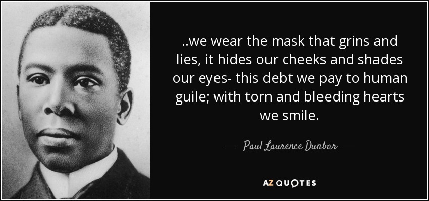 ..we wear the mask that grins and lies, it hides our cheeks and shades our eyes- this debt we pay to human guile; with torn and bleeding hearts we smile. - Paul Laurence Dunbar