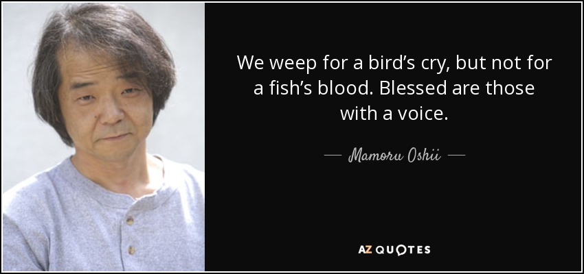 We weep for a bird’s cry, but not for a fish’s blood. Blessed are those with a voice. - Mamoru Oshii
