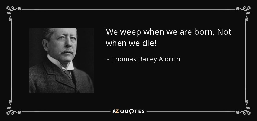 We weep when we are born, Not when we die! - Thomas Bailey Aldrich