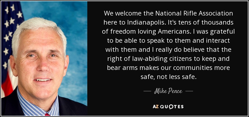 We welcome the National Rifle Association here to Indianapolis. It's tens of thousands of freedom loving Americans. I was grateful to be able to speak to them and interact with them and I really do believe that the right of law-abiding citizens to keep and bear arms makes our communities more safe, not less safe. - Mike Pence