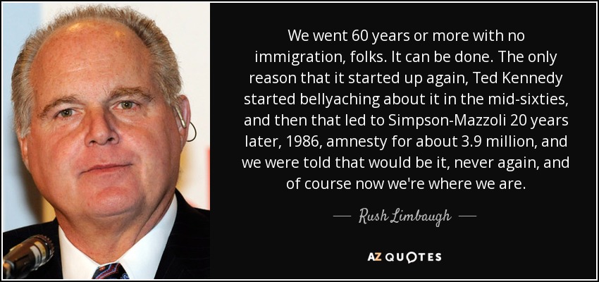 We went 60 years or more with no immigration, folks. It can be done. The only reason that it started up again, Ted Kennedy started bellyaching about it in the mid-sixties, and then that led to Simpson-Mazzoli 20 years later, 1986, amnesty for about 3.9 million, and we were told that would be it, never again, and of course now we're where we are. - Rush Limbaugh