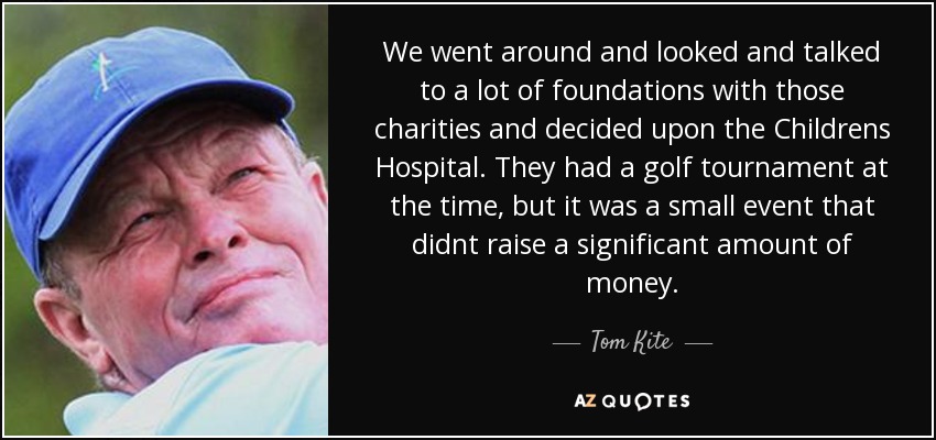We went around and looked and talked to a lot of foundations with those charities and decided upon the Childrens Hospital. They had a golf tournament at the time, but it was a small event that didnt raise a significant amount of money. - Tom Kite