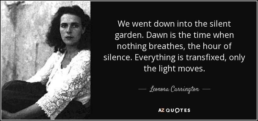 We went down into the silent garden. Dawn is the time when nothing breathes, the hour of silence. Everything is transfixed, only the light moves. - Leonora Carrington