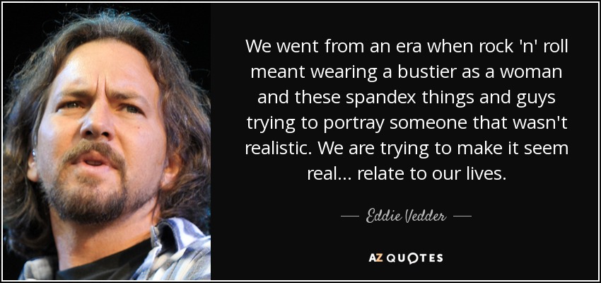 We went from an era when rock 'n' roll meant wearing a bustier as a woman and these spandex things and guys trying to portray someone that wasn't realistic. We are trying to make it seem real... relate to our lives. - Eddie Vedder