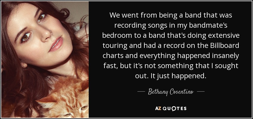 We went from being a band that was recording songs in my bandmate's bedroom to a band that's doing extensive touring and had a record on the Billboard charts and everything happened insanely fast, but it's not something that I sought out. It just happened. - Bethany Cosentino
