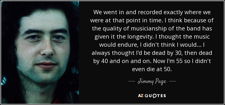 We went in and recorded exactly where we were at that point in time. I think because of the quality of musicianship of the band has given it the longevity. I thought the music would endure, I didn't think I would ... I always thought I'd be dead by 30, then dead by 40 and on and on. Now I'm 55 so I didn't even die at 50. - Jimmy Page