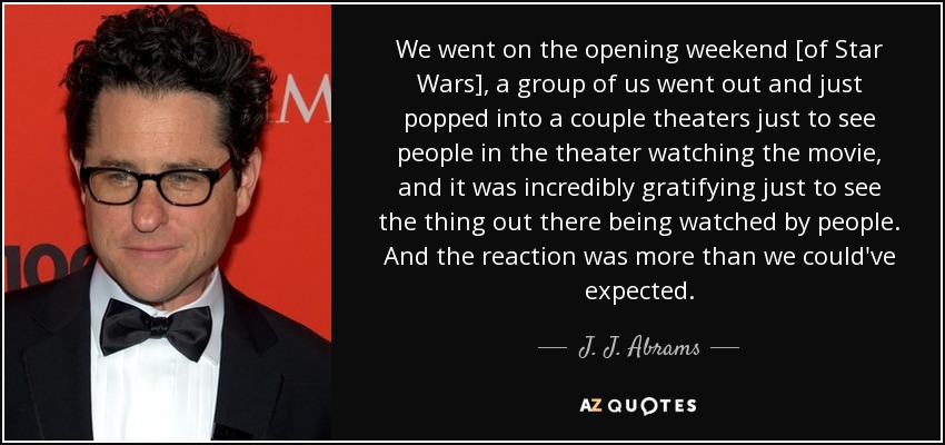 We went on the opening weekend [of Star Wars], a group of us went out and just popped into a couple theaters just to see people in the theater watching the movie, and it was incredibly gratifying just to see the thing out there being watched by people. And the reaction was more than we could've expected. - J. J. Abrams