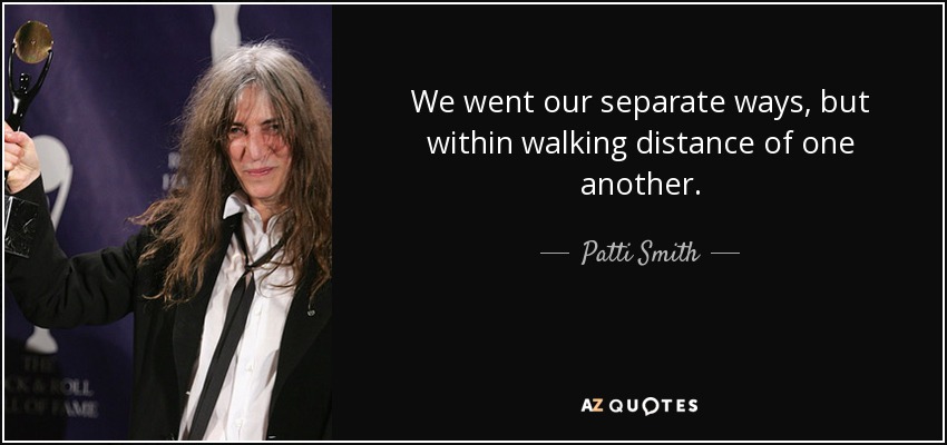 We went our separate ways, but within walking distance of one another. - Patti Smith