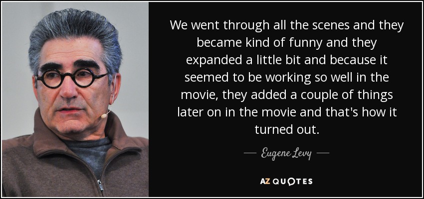 We went through all the scenes and they became kind of funny and they expanded a little bit and because it seemed to be working so well in the movie, they added a couple of things later on in the movie and that's how it turned out. - Eugene Levy