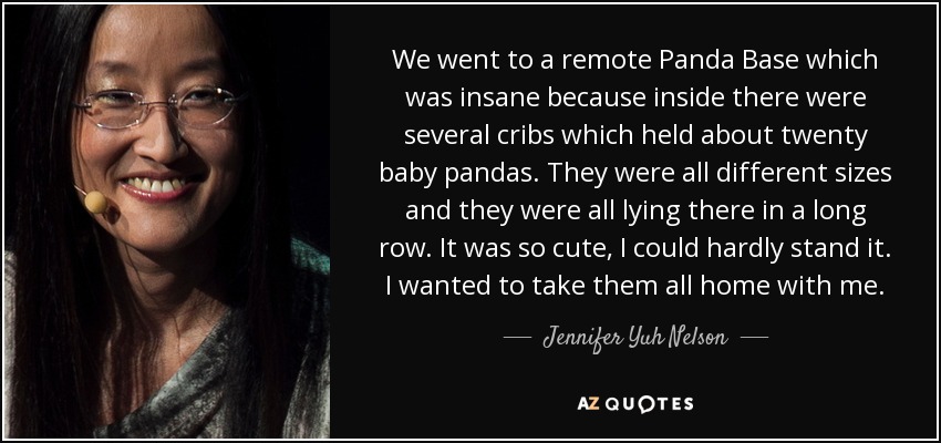 We went to a remote Panda Base which was insane because inside there were several cribs which held about twenty baby pandas. They were all different sizes and they were all lying there in a long row. It was so cute, I could hardly stand it. I wanted to take them all home with me. - Jennifer Yuh Nelson